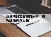 开云平台-关于亚洲明日之星崭露头角，成为球场焦点人物的信息